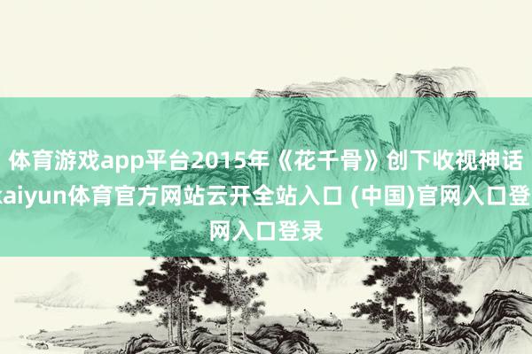体育游戏app平台2015年《花千骨》创下收视神话-kaiyun体育官方网站云开全站入口 (中国)官网入口登录