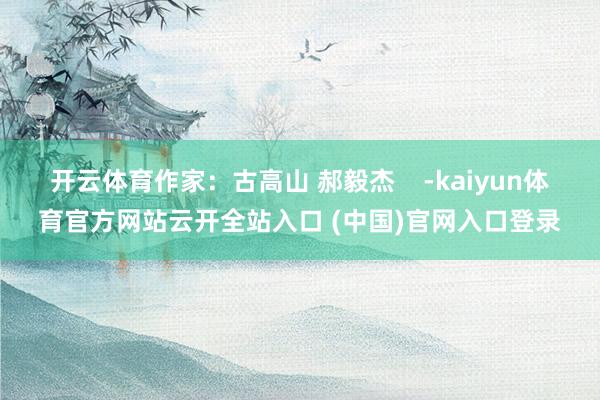 开云体育作家：古高山 郝毅杰    -kaiyun体育官方网站云开全站入口 (中国)官网入口登录