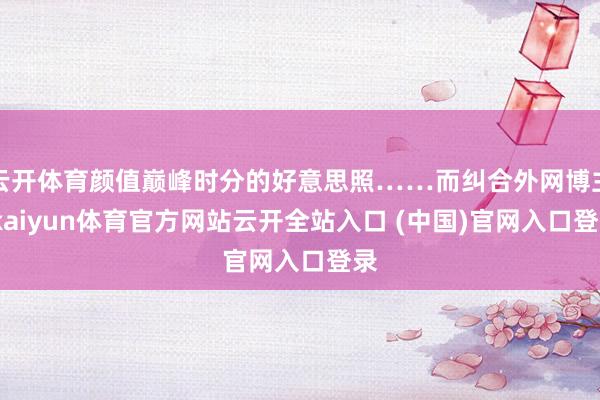 云开体育颜值巅峰时分的好意思照……而纠合外网博主-kaiyun体育官方网站云开全站入口 (中国)官网入口登录