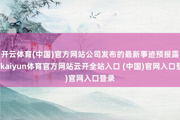开云体育(中国)官方网站公司发布的最新事迹预报露出-kaiyun体育官方网站云开全站入口 (中国)官网入口登录