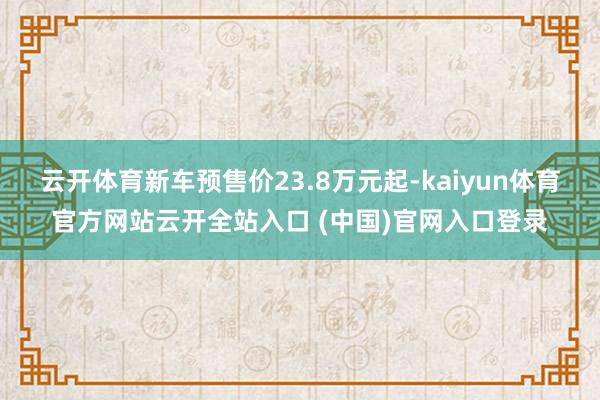 云开体育新车预售价23.8万元起-kaiyun体育官方网站云开全站入口 (中国)官网入口登录