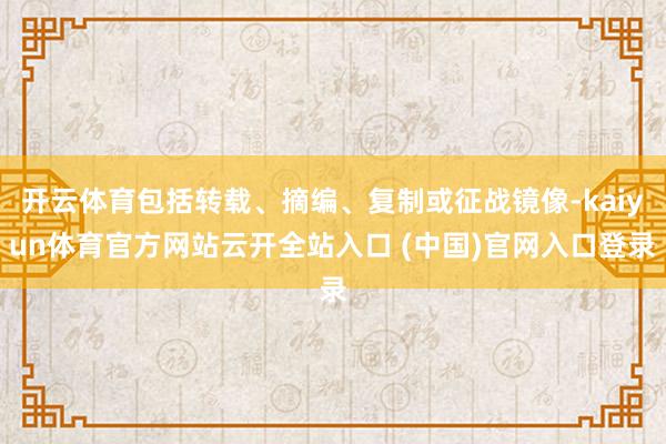 开云体育包括转载、摘编、复制或征战镜像-kaiyun体育官方网站云开全站入口 (中国)官网入口登录