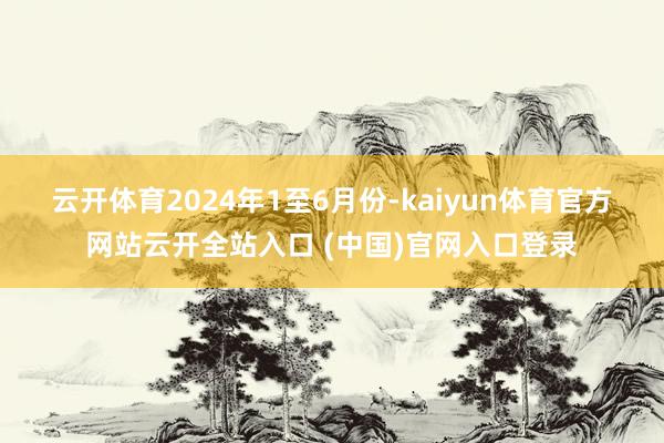 云开体育　　2024年1至6月份-kaiyun体育官方网站云开全站入口 (中国)官网入口登录
