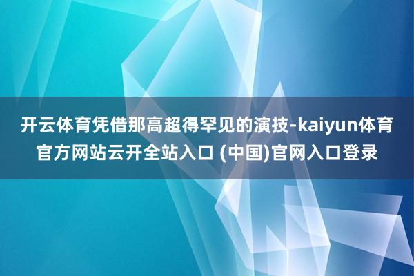 开云体育凭借那高超得罕见的演技-kaiyun体育官方网站云开全站入口 (中国)官网入口登录