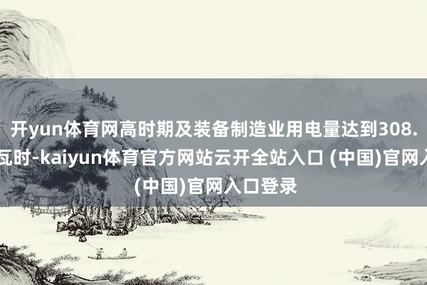 开yun体育网高时期及装备制造业用电量达到308.22亿千瓦时-kaiyun体育官方网站云开全站入口 (中国)官网入口登录