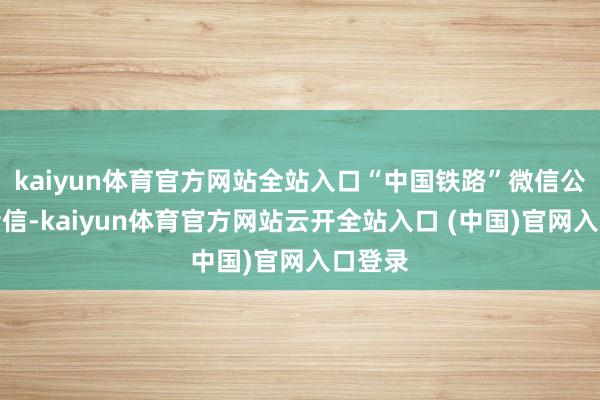 kaiyun体育官方网站全站入口“中国铁路”微信公众号音信-kaiyun体育官方网站云开全站入口 (中国)官网入口登录
