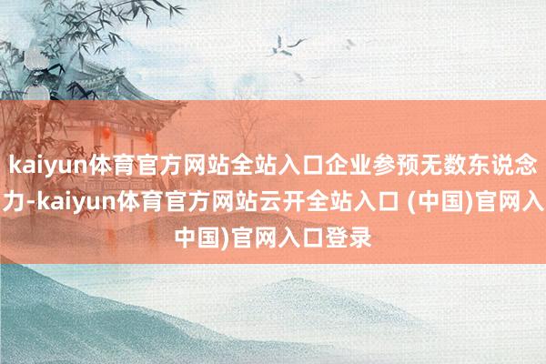 kaiyun体育官方网站全站入口企业参预无数东说念主力物力-kaiyun体育官方网站云开全站入口 (中国)官网入口登录