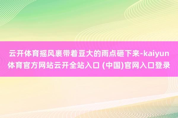 云开体育摇风裹带着豆大的雨点砸下来-kaiyun体育官方网站云开全站入口 (中国)官网入口登录