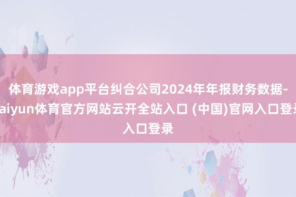 体育游戏app平台纠合公司2024年年报财务数据-kaiyun体育官方网站云开全站入口 (中国)官网入口登录