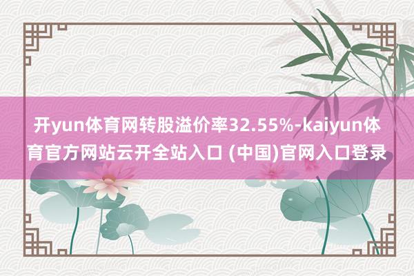 开yun体育网转股溢价率32.55%-kaiyun体育官方网站云开全站入口 (中国)官网入口登录