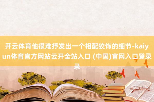 开云体育他很难抒发出一个相配狡饰的细节-kaiyun体育官方网站云开全站入口 (中国)官网入口登录