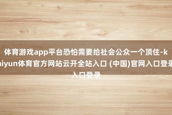 体育游戏app平台恐怕需要给社会公众一个顶住-kaiyun体育官方网站云开全站入口 (中国)官网入口登录