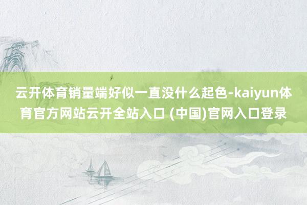 云开体育销量端好似一直没什么起色-kaiyun体育官方网站云开全站入口 (中国)官网入口登录