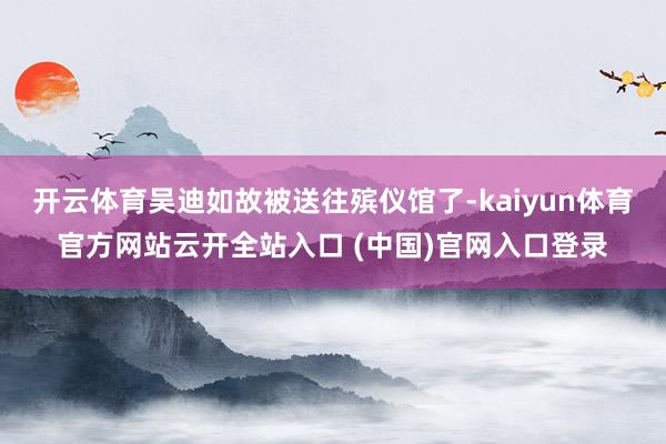 开云体育吴迪如故被送往殡仪馆了-kaiyun体育官方网站云开全站入口 (中国)官网入口登录