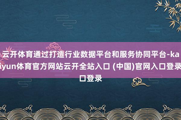 云开体育通过打造行业数据平台和服务协同平台-kaiyun体育官方网站云开全站入口 (中国)官网入口登录