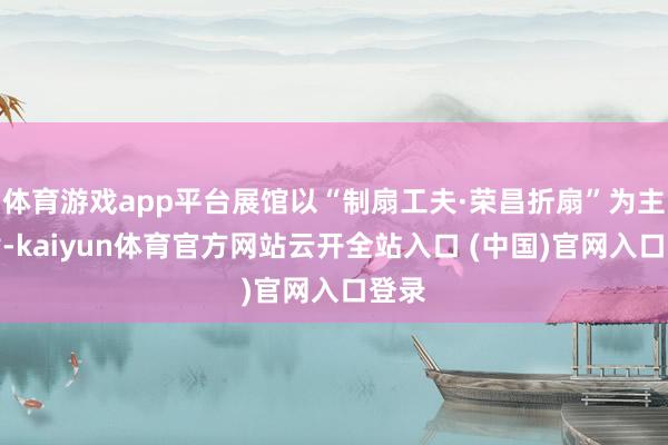 体育游戏app平台展馆以“制扇工夫·荣昌折扇”为主旋律-kaiyun体育官方网站云开全站入口 (中国)官网入口登录