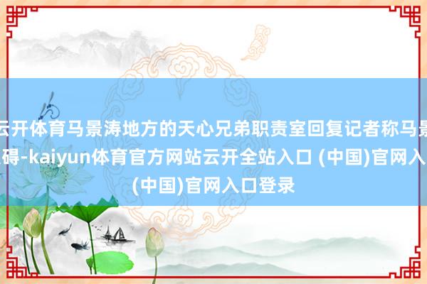 云开体育马景涛地方的天心兄弟职责室回复记者称马景涛无大碍-kaiyun体育官方网站云开全站入口 (中国)官网入口登录
