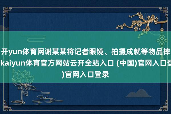 开yun体育网谢某某将记者眼镜、拍摄成就等物品摔毁-kaiyun体育官方网站云开全站入口 (中国)官网入口登录