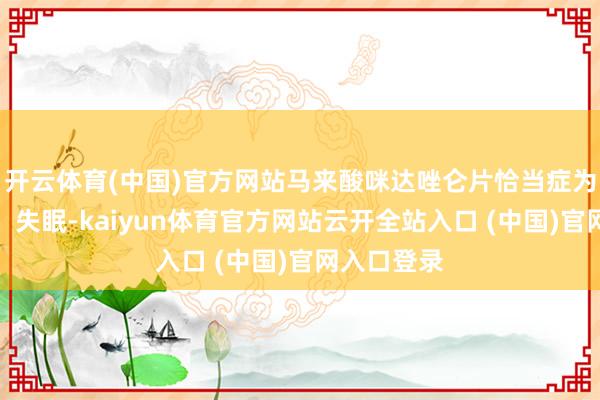 开云体育(中国)官方网站马来酸咪达唑仑片恰当症为就寝袒护、失眠-kaiyun体育官方网站云开全站入口 (中国)官网入口登录