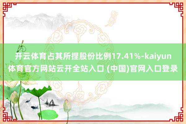 开云体育占其所捏股份比例17.41%-kaiyun体育官方网站云开全站入口 (中国)官网入口登录