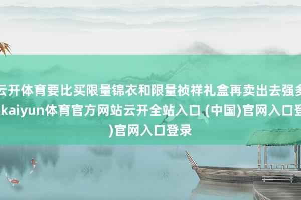 云开体育要比买限量锦衣和限量祯祥礼盒再卖出去强多了-kaiyun体育官方网站云开全站入口 (中国)官网入口登录