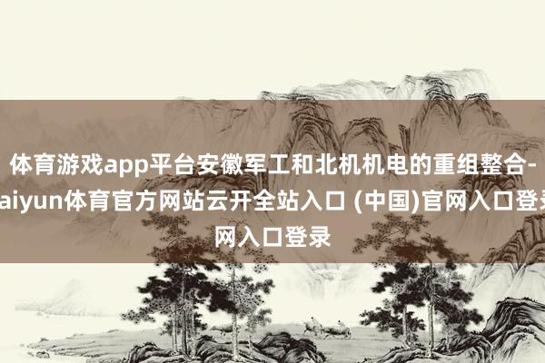 体育游戏app平台安徽军工和北机机电的重组整合-kaiyun体育官方网站云开全站入口 (中国)官网入口登录