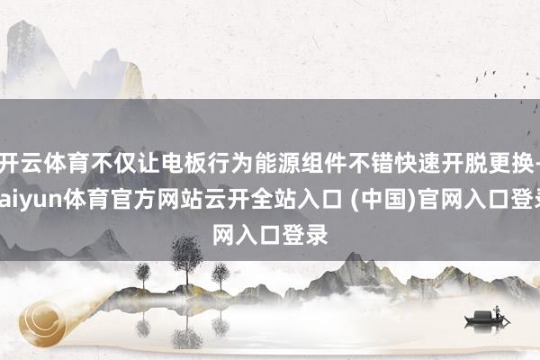 开云体育不仅让电板行为能源组件不错快速开脱更换-kaiyun体育官方网站云开全站入口 (中国)官网入口登录