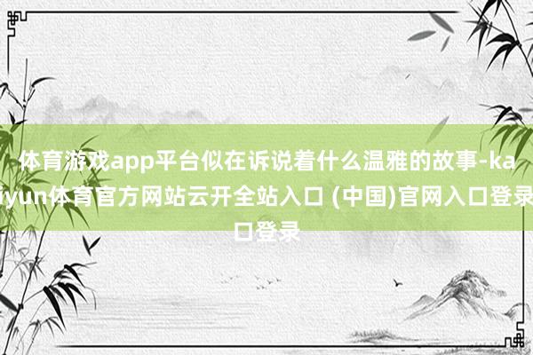 体育游戏app平台似在诉说着什么温雅的故事-kaiyun体育官方网站云开全站入口 (中国)官网入口登录
