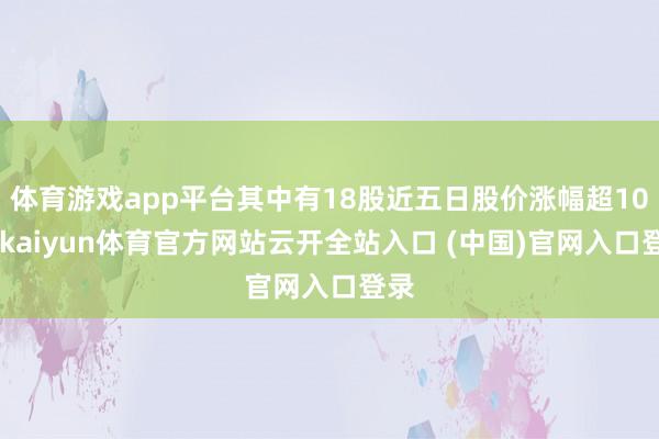 体育游戏app平台其中有18股近五日股价涨幅超10%-kaiyun体育官方网站云开全站入口 (中国)官网入口登录