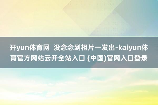 开yun体育网  没念念到相片一发出-kaiyun体育官方网站云开全站入口 (中国)官网入口登录