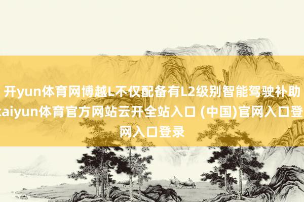 开yun体育网博越L不仅配备有L2级别智能驾驶补助-kaiyun体育官方网站云开全站入口 (中国)官网入口登录