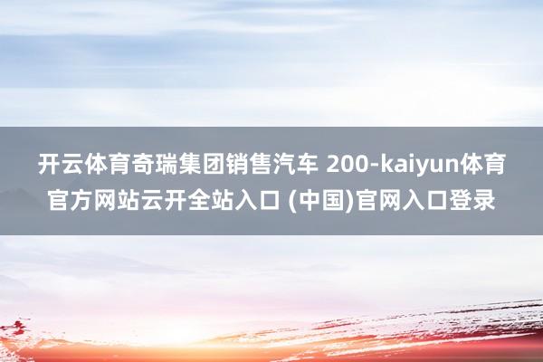 开云体育奇瑞集团销售汽车 200-kaiyun体育官方网站云开全站入口 (中国)官网入口登录