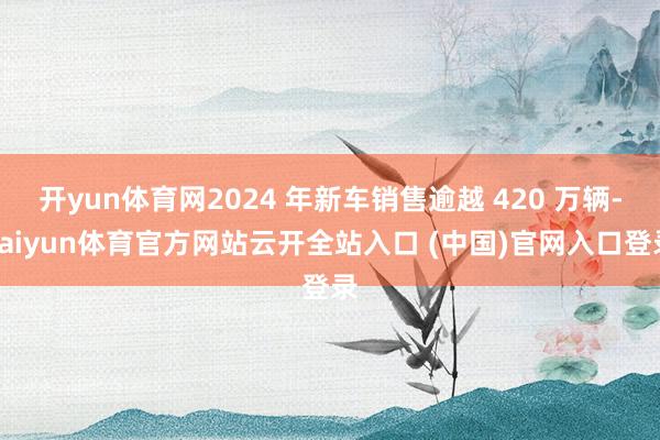 开yun体育网2024 年新车销售逾越 420 万辆-kaiyun体育官方网站云开全站入口 (中国)官网入口登录