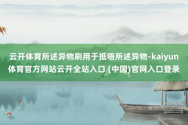 云开体育所述异物刷用于抵牾所述异物-kaiyun体育官方网站云开全站入口 (中国)官网入口登录