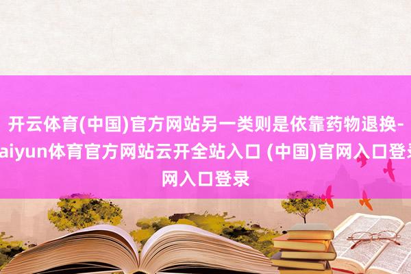 开云体育(中国)官方网站另一类则是依靠药物退换-kaiyun体育官方网站云开全站入口 (中国)官网入口登录