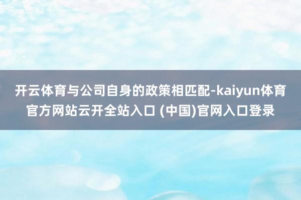 开云体育与公司自身的政策相匹配-kaiyun体育官方网站云开全站入口 (中国)官网入口登录