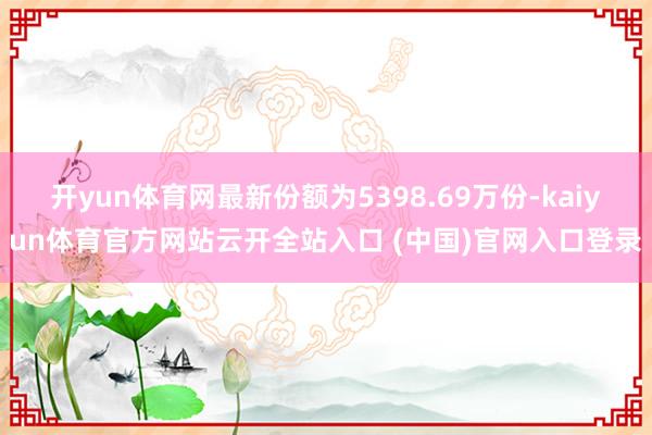 开yun体育网最新份额为5398.69万份-kaiyun体育官方网站云开全站入口 (中国)官网入口登录