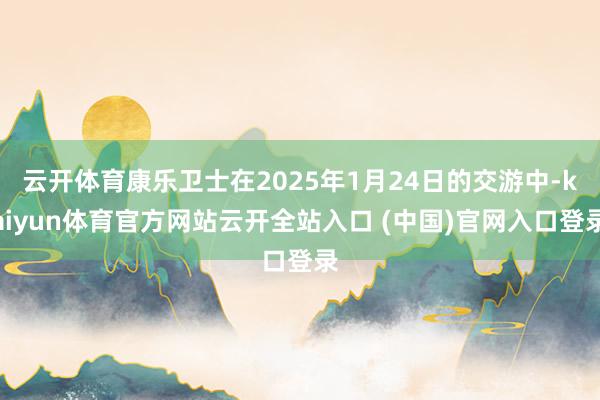 云开体育康乐卫士在2025年1月24日的交游中-kaiyun体育官方网站云开全站入口 (中国)官网入口登录