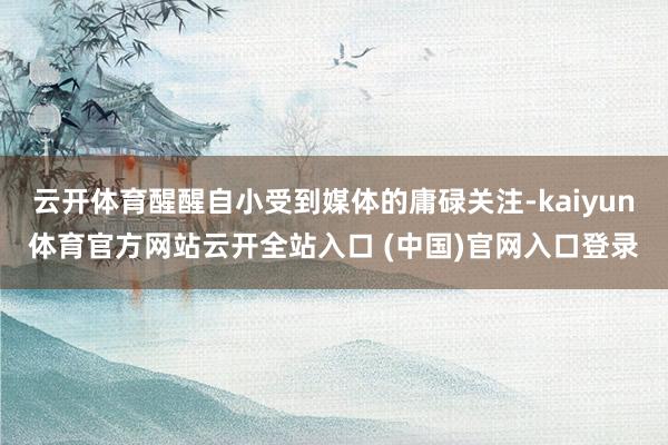 云开体育醒醒自小受到媒体的庸碌关注-kaiyun体育官方网站云开全站入口 (中国)官网入口登录