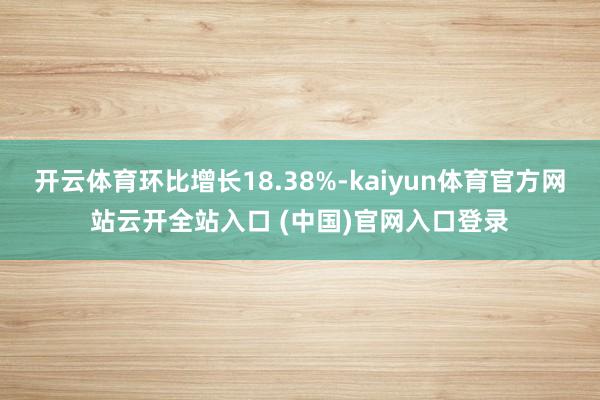 开云体育环比增长18.38%-kaiyun体育官方网站云开全站入口 (中国)官网入口登录