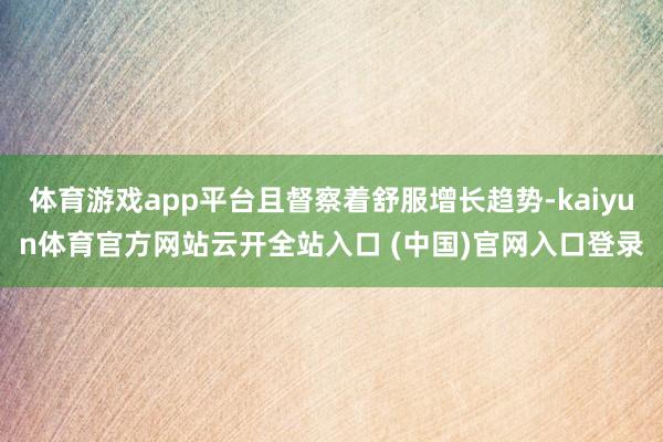 体育游戏app平台且督察着舒服增长趋势-kaiyun体育官方网站云开全站入口 (中国)官网入口登录