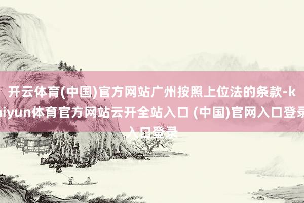 开云体育(中国)官方网站广州按照上位法的条款-kaiyun体育官方网站云开全站入口 (中国)官网入口登录