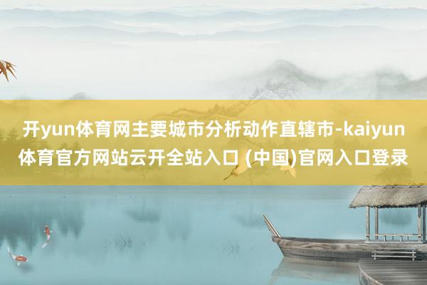 开yun体育网主要城市分析动作直辖市-kaiyun体育官方网站云开全站入口 (中国)官网入口登录