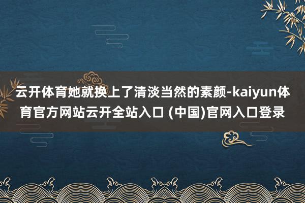 云开体育她就换上了清淡当然的素颜-kaiyun体育官方网站云开全站入口 (中国)官网入口登录