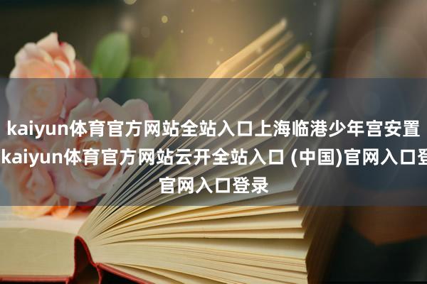 kaiyun体育官方网站全站入口上海临港少年宫安置点-kaiyun体育官方网站云开全站入口 (中国)官网入口登录
