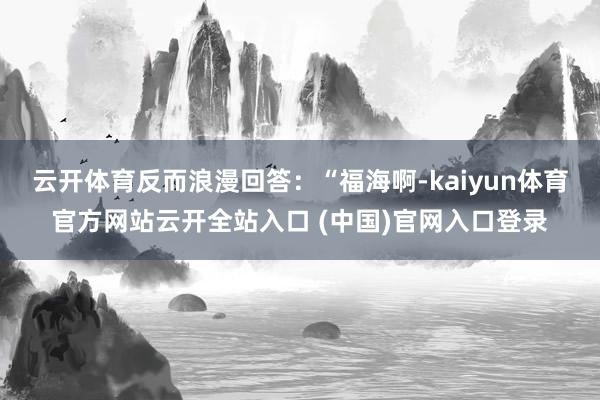 云开体育反而浪漫回答：“福海啊-kaiyun体育官方网站云开全站入口 (中国)官网入口登录