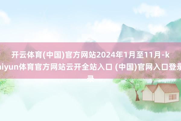 开云体育(中国)官方网站　　2024年1月至11月-kaiyun体育官方网站云开全站入口 (中国)官网入口登录