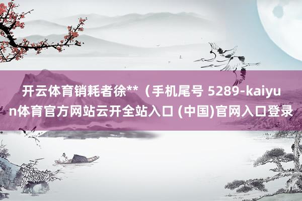 开云体育销耗者徐**（手机尾号 5289-kaiyun体育官方网站云开全站入口 (中国)官网入口登录