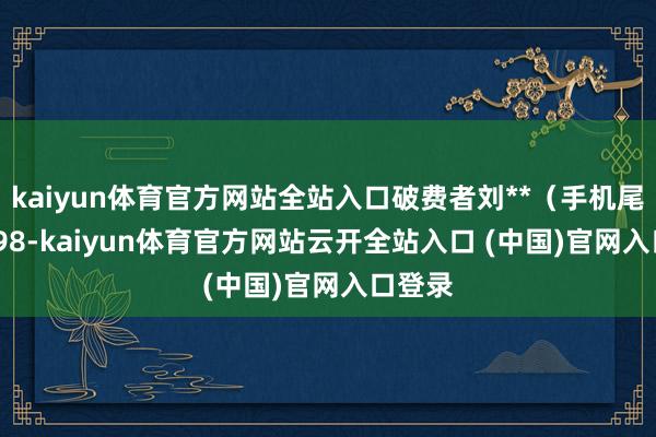 kaiyun体育官方网站全站入口破费者刘**（手机尾号 2598-kaiyun体育官方网站云开全站入口 (中国)官网入口登录