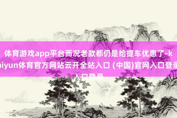 体育游戏app平台而况老款都仍是给提车优惠了-kaiyun体育官方网站云开全站入口 (中国)官网入口登录
